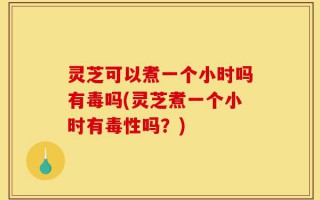 灵芝可以煮一个小时吗有毒吗(灵芝煮一个小时有毒性吗？)