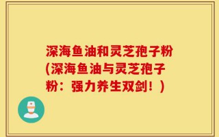 深海鱼油和灵芝孢子粉(深海鱼油与灵芝孢子粉：强力养生双剑！)