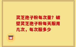 灵芝孢子粉每次量？破壁灵芝孢子粉每天服用几次，每次服多少