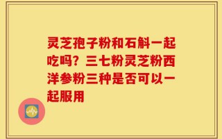 灵芝孢子粉和石斛一起吃吗？三七粉灵芝粉西洋参粉三种是否可以一起服用