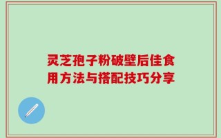 灵芝孢子粉破壁后佳食用方法与搭配技巧分享