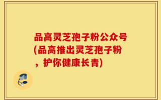 品高灵芝孢子粉公众号(品高推出灵芝孢子粉，护你健康长青)
