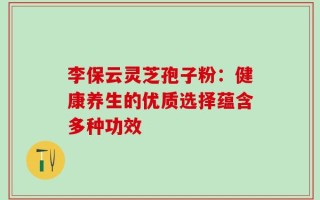 李保云灵芝孢子粉：健康养生的优质选择蕴含多种功效