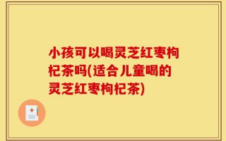 小孩可以喝灵芝红枣枸杞茶吗(适合儿童喝的灵芝红枣枸杞茶)