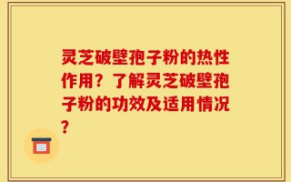 灵芝破壁孢子粉的热性作用？了解灵芝破壁孢子粉的功效及适用情况？