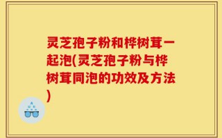 灵芝孢子粉和桦树茸一起泡(灵芝孢子粉与桦树茸同泡的功效及方法)