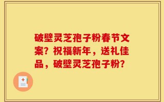破壁灵芝孢子粉春节文案？祝福新年，送礼佳品，破壁灵芝孢子粉？