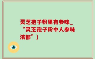 灵芝孢子粉里有参味_“灵芝孢子粉中人参味浓郁”)