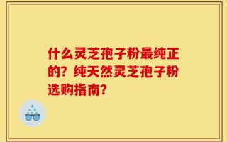 什么灵芝孢子粉最纯正的？纯天然灵芝孢子粉选购指南？