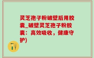 灵芝孢子粉破壁后用胶囊_破壁灵芝孢子粉胶囊：高效吸收，健康守护)