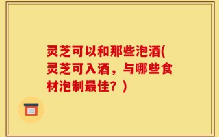 灵芝可以和那些泡酒(灵芝可入酒，与哪些食材泡制最佳？)