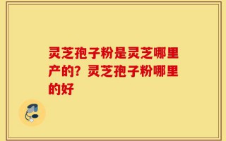 灵芝孢子粉是灵芝哪里产的？灵芝孢子粉哪里的好