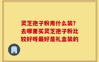灵芝孢子粉用什么装？去哪里买灵芝孢子粉比较好呀最好是礼盒装的
