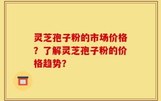 灵芝孢子粉的市场价格？了解灵芝孢子粉的价格趋势？