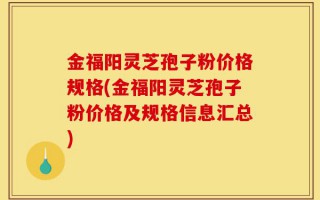 金福阳灵芝孢子粉价格规格(金福阳灵芝孢子粉价格及规格信息汇总)