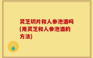 灵芝切片和人参泡酒吗(用灵芝和人参泡酒的方法)