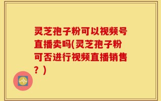 灵芝孢子粉可以视频号直播卖吗(灵芝孢子粉可否进行视频直播销售？)