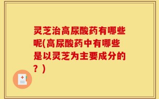 灵芝治高尿酸药有哪些呢(高尿酸药中有哪些是以灵芝为主要成分的？)