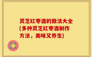 灵芝红枣酒的做法大全(多种灵芝红枣酒制作方法，美味又养生)