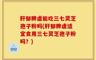 肝郁脾虚能吃三七灵芝孢子粉吗(肝郁脾虚适宜食用三七灵芝孢子粉吗？)