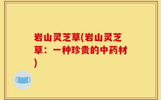 岩山灵芝草(岩山灵芝草：一种珍贵的中药材)