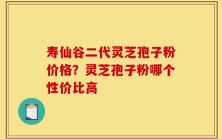 寿仙谷二代灵芝孢子粉价格？灵芝孢子粉哪个性价比高
