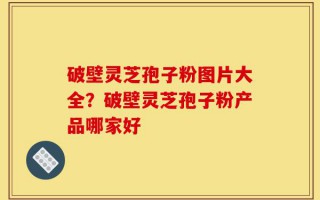 破壁灵芝孢子粉图片大全？破壁灵芝孢子粉产品哪家好