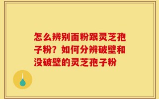 怎么辨别面粉跟灵芝孢子粉？如何分辨破壁和没破壁的灵芝孢子粉