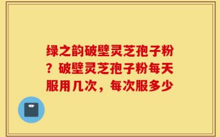 绿之韵破壁灵芝孢子粉？破壁灵芝孢子粉每天服用几次，每次服多少