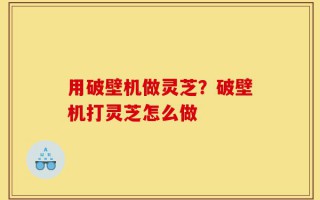 用破壁机做灵芝？破壁机打灵芝怎么做