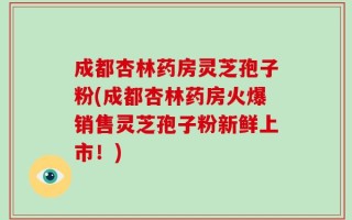 成都杏林药房灵芝孢子粉(成都杏林药房火爆销售灵芝孢子粉新鲜上市！)