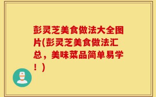 彭灵芝美食做法大全图片(彭灵芝美食做法汇总，美味菜品简单易学！)