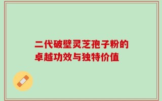 二代破壁灵芝孢子粉的卓越功效与独特价值