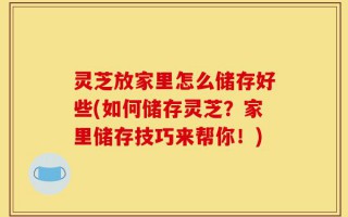 灵芝放家里怎么储存好些(如何储存灵芝？家里储存技巧来帮你！)