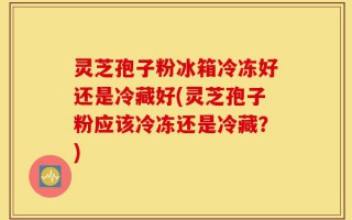 灵芝孢子粉冰箱冷冻好还是冷藏好(灵芝孢子粉应该冷冻还是冷藏？)