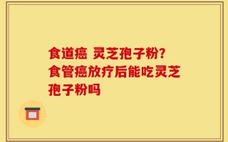 食道癌 灵芝孢子粉？食管癌放疗后能吃灵芝孢子粉吗
