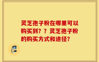灵芝孢子粉在哪里可以购买到？？灵芝孢子粉的购买方式和途径？