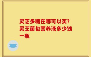 灵芝多糖在哪可以买？灵芝菌包营养液多少钱一瓶