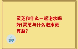 灵芝和什么一起泡水喝好(灵芝与什么泡水更有益？