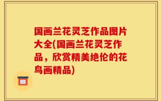 国画兰花灵芝作品图片大全(国画兰花灵芝作品，欣赏精美绝伦的花鸟画精品)