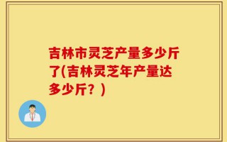 吉林市灵芝产量多少斤了(吉林灵芝年产量达多少斤？)