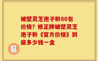 破壁灵芝孢子粉80包价格？修正牌破壁灵芝孢子粉《官方价格》到底多少钱一盒