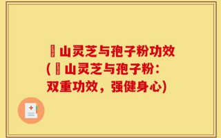 矷山灵芝与孢子粉功效(矷山灵芝与孢子粉：双重功效，强健身心)