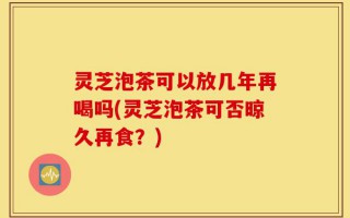 灵芝泡茶可以放几年再喝吗(灵芝泡茶可否晾久再食？)
