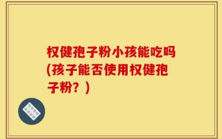 权健孢子粉小孩能吃吗(孩子能否使用权健孢子粉？)
