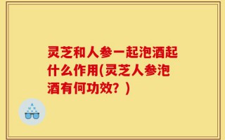 灵芝和人参一起泡酒起什么作用(灵芝人参泡酒有何功效？)