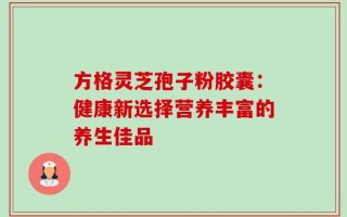 方格灵芝孢子粉胶囊：健康新选择营养丰富的养生佳品