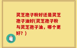 灵芝孢子粉好还是灵芝孢子油好(灵芝孢子粉与灵芝孢子油，哪个更好？)