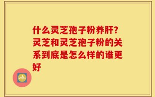 什么灵芝孢子粉养肝？灵芝和灵芝孢子粉的关系到底是怎么样的谁更好