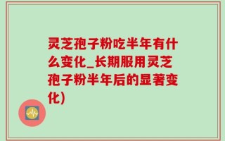 灵芝孢子粉吃半年有什么变化_长期服用灵芝孢子粉半年后的显著变化)